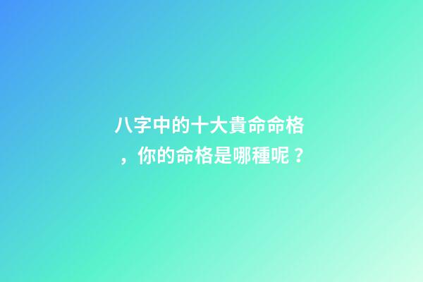 八字中的十大貴命命格，你的命格是哪種呢？